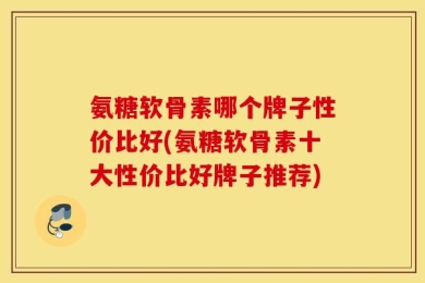 氨糖软骨素哪个牌子性价比好(氨糖软骨素十大性价比好牌子推荐)
