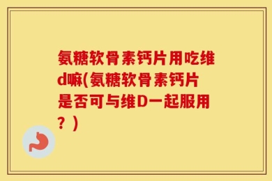 氨糖软骨素钙片用吃维d嘛(氨糖软骨素钙片是否可与维D一起服用？)