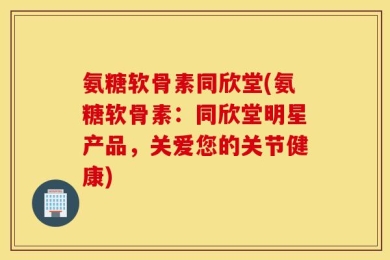 氨糖软骨素同欣堂(氨糖软骨素：同欣堂明星产品，关爱您的关节健康)