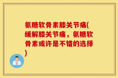 氨糖软骨素膝关节痛(缓解膝关节痛，氨糖软骨素或许是不错的选择)