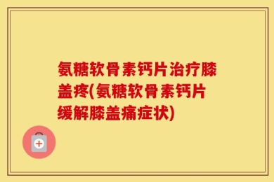 氨糖软骨素钙片治疗膝盖疼(氨糖软骨素钙片缓解膝盖痛症状)