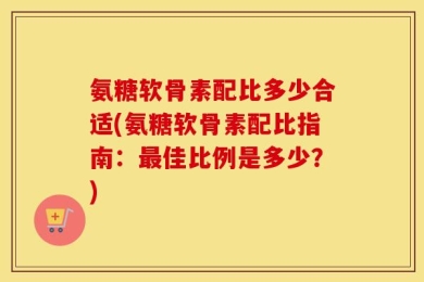 氨糖软骨素配比多少合适(氨糖软骨素配比指南：最佳比例是多少？)