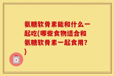 氨糖软骨素能和什么一起吃(哪些食物适合和氨糖软骨素一起食用？)