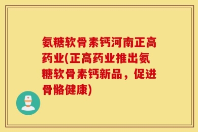 氨糖软骨素钙河南正高药业(正高药业推出氨糖软骨素钙新品，促进骨骼健康)