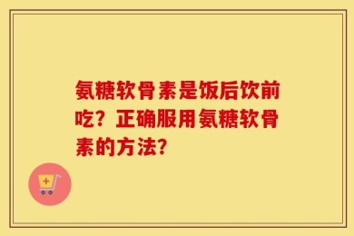 氨糖软骨素是饭后饮前吃？正确服用氨糖软骨素的方法？