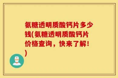 氨糖透明质酸钙片多少钱(氨糖透明质酸钙片价格查询，快来了解！)