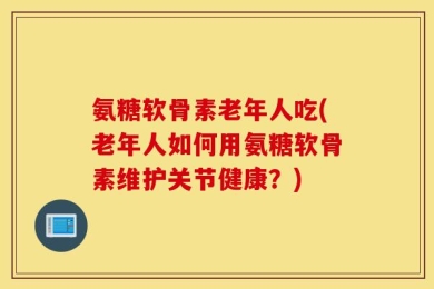 氨糖软骨素老年人吃(老年人如何用氨糖软骨素维护关节健康？)