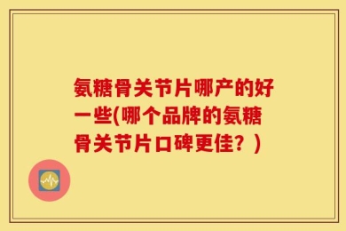 氨糖骨关节片哪产的好一些(哪个品牌的氨糖骨关节片口碑更佳？)