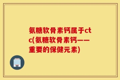 氨糖软骨素钙属于ctc(氨糖软骨素钙——重要的保健元素)