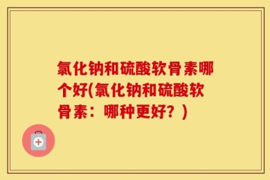 氯化钠和硫酸软骨素哪个好(氯化钠和硫酸软骨素：哪种更好？)