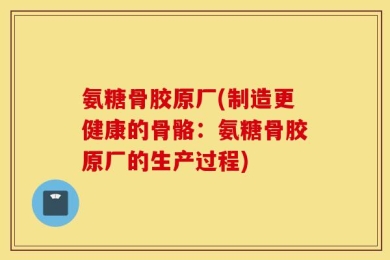 氨糖骨胶原厂(制造更健康的骨骼：氨糖骨胶原厂的生产过程)