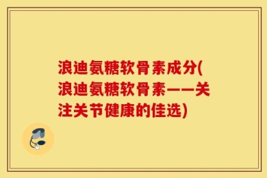 浪迪氨糖软骨素成分(浪迪氨糖软骨素——关注关节健康的佳选)
