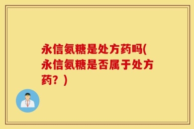 永信氨糖是处方药吗(永信氨糖是否属于处方药？)
