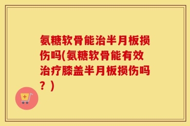 氨糖软骨能治半月板损伤吗(氨糖软骨能有效治疗膝盖半月板损伤吗？)