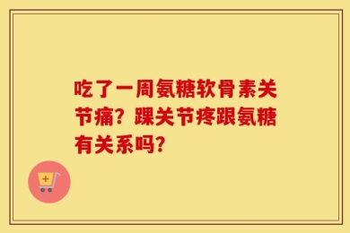 吃了一周氨糖软骨素关节痛？踝关节疼跟氨糖有关系吗？