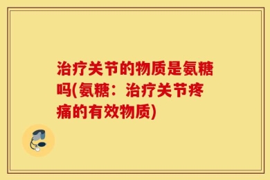 治疗关节的物质是氨糖吗(氨糖：治疗关节疼痛的有效物质)