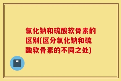 氯化钠和硫酸软骨素的区别(区分氯化钠和硫酸软骨素的不同之处)