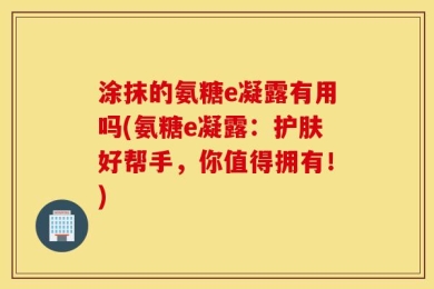 涂抹的氨糖e凝露有用吗(氨糖e凝露：护肤好帮手，你值得拥有！)
