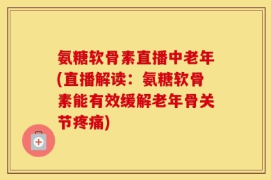 氨糖软骨素直播中老年(直播解读：氨糖软骨素能有效缓解老年骨关节疼痛)
