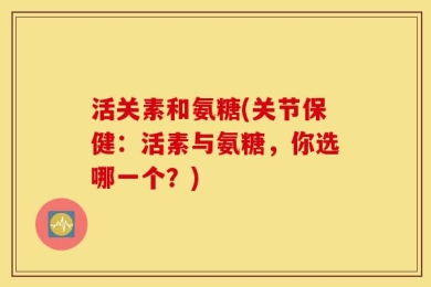 活关素和氨糖(关节保健：活素与氨糖，你选哪一个？)