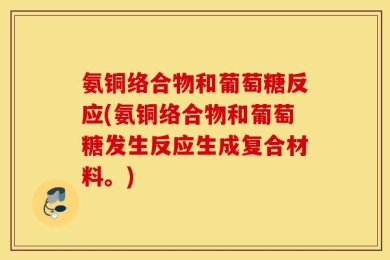 氨铜络合物和葡萄糖反应(氨铜络合物和葡萄糖发生反应生成复合材料。)
