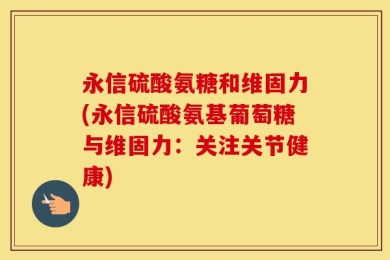 永信硫酸氨糖和维固力(永信硫酸氨基葡萄糖与维固力：关注关节健康)