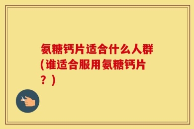 氨糖钙片适合什么人群(谁适合服用氨糖钙片？)