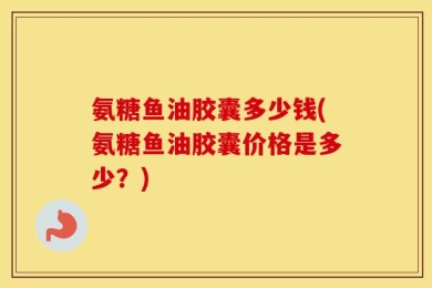 氨糖鱼油胶囊多少钱(氨糖鱼油胶囊价格是多少？)