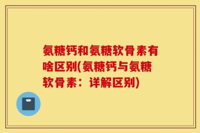 氨糖钙和氨糖软骨素有啥区别(氨糖钙与氨糖软骨素：详解区别)