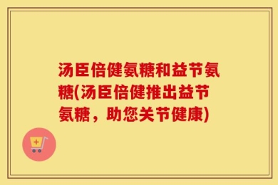 汤臣倍健氨糖和益节氨糖(汤臣倍健推出益节氨糖，助您关节健康)