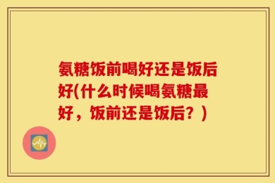 氨糖饭前喝好还是饭后好(什么时候喝氨糖最好，饭前还是饭后？)