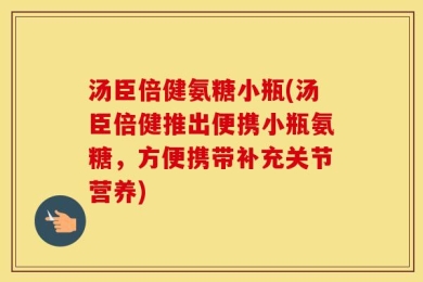 汤臣倍健氨糖小瓶(汤臣倍健推出便携小瓶氨糖，方便携带补充关节营养)