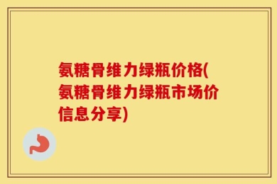 氨糖骨维力绿瓶价格(氨糖骨维力绿瓶市场价信息分享)