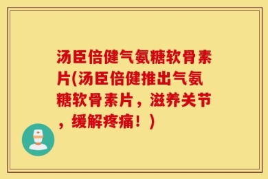 汤臣倍健气氨糖软骨素片(汤臣倍健推出气氨糖软骨素片，滋养关节，缓解疼痛！)