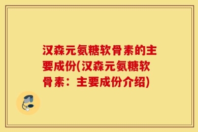 汉森元氨糖软骨素的主要成份(汉森元氨糖软骨素：主要成份介绍)