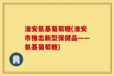 淮安氨基葡萄糖(淮安市推出新型保健品——氨基葡萄糖)