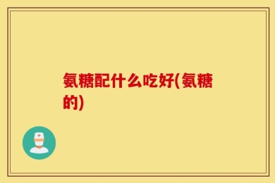 氨糖配什么吃好(氨糖的)