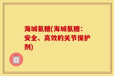 海城氨糖(海城氨糖：安全、高效的关节保护剂)