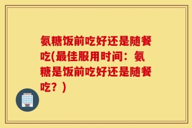 氨糖饭前吃好还是随餐吃(最佳服用时间：氨糖是饭前吃好还是随餐吃？)