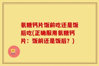 氨糖钙片饭前吃还是饭后吃(正确服用氨糖钙片：饭前还是饭后？)