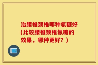 治腰椎颈椎哪种氨糖好(比较腰椎颈椎氨糖的效果，哪种更好？)