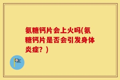 氨糖钙片会上火吗(氨糖钙片是否会引发身体炎症？)