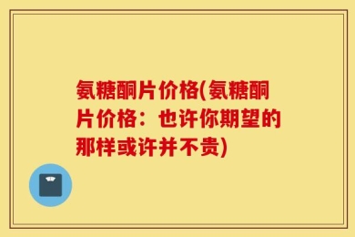 氨糖酮片价格(氨糖酮片价格：也许你期望的那样或许并不贵)