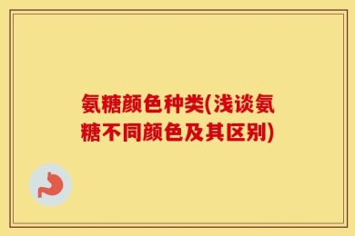 氨糖颜色种类(浅谈氨糖不同颜色及其区别)