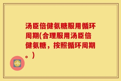 汤臣倍健氨糖服用循环周期(合理服用汤臣倍健氨糖，按照循环周期。)