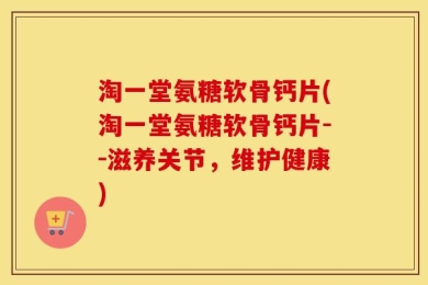 淘一堂氨糖软骨钙片(淘一堂氨糖软骨钙片--滋养关节，维护健康)