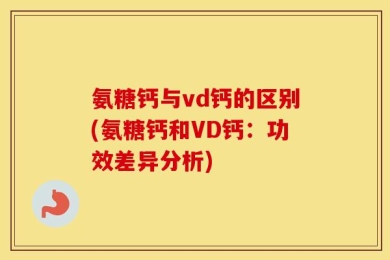 氨糖钙与vd钙的区别(氨糖钙和VD钙：功效差异分析)