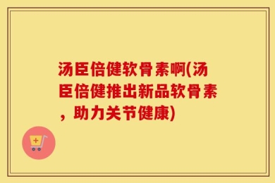 汤臣倍健软骨素啊(汤臣倍健推出新品软骨素，助力关节健康)