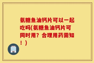 氨糖鱼油钙片可以一起吃吗(氨糖鱼油钙片可同时用？合理用药需知！)