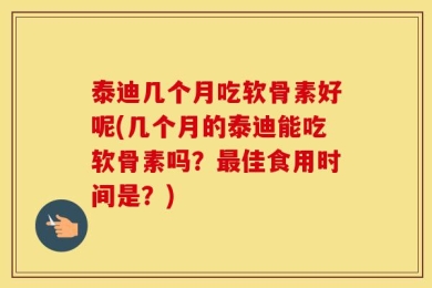 泰迪几个月吃软骨素好呢(几个月的泰迪能吃软骨素吗？最佳食用时间是？)